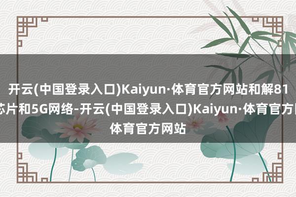 开云(中国登录入口)Kaiyun·体育官方网站和解8155芯片和5G网络-开云(中国登录入口)Kaiyun·体育官方网站