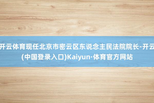 开云体育现任北京市密云区东说念主民法院院长-开云(中国登录入口)Kaiyun·体育官方网站