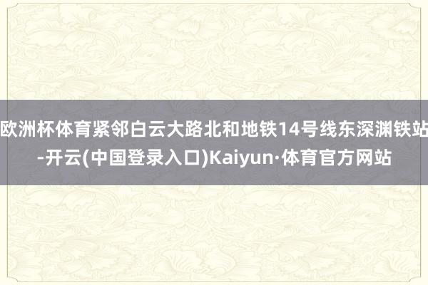 欧洲杯体育紧邻白云大路北和地铁14号线东深渊铁站-开云(中国登录入口)Kaiyun·体育官方网站