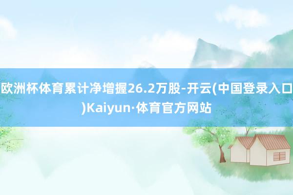 欧洲杯体育累计净增握26.2万股-开云(中国登录入口)Kaiyun·体育官方网站