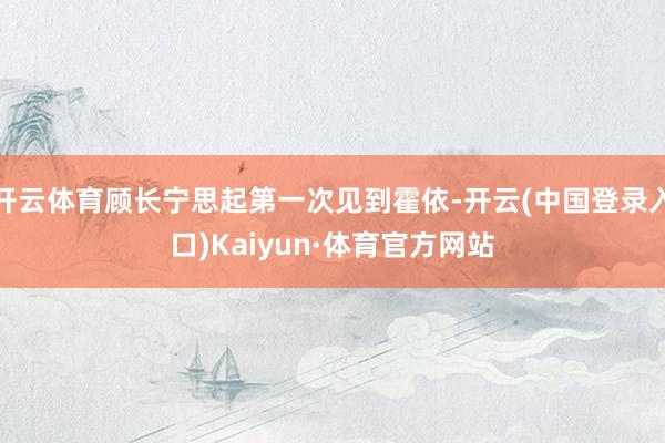 开云体育顾长宁思起第一次见到霍依-开云(中国登录入口)Kaiyun·体育官方网站