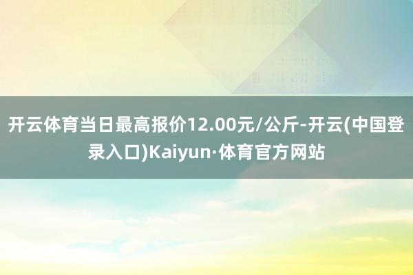 开云体育当日最高报价12.00元/公斤-开云(中国登录入口)Kaiyun·体育官方网站