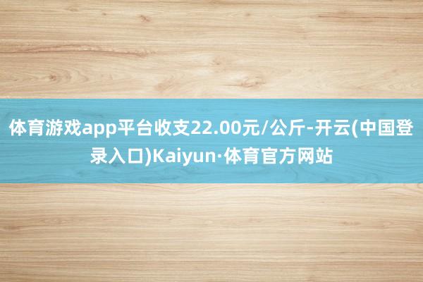 体育游戏app平台收支22.00元/公斤-开云(中国登录入口)Kaiyun·体育官方网站