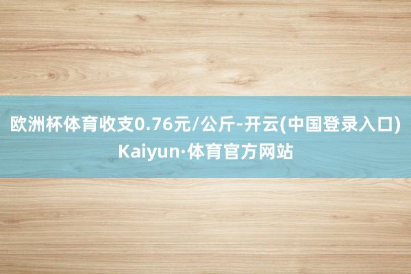 欧洲杯体育收支0.76元/公斤-开云(中国登录入口)Kaiyun·体育官方网站