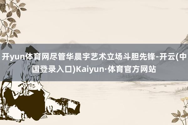 开yun体育网尽管华晨宇艺术立场斗胆先锋-开云(中国登录入口)Kaiyun·体育官方网站