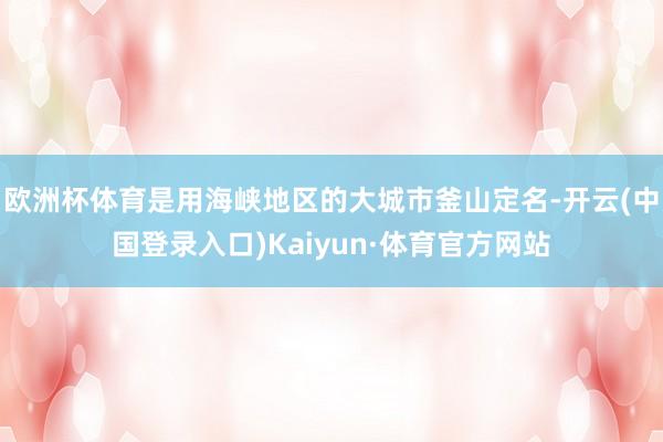 欧洲杯体育是用海峡地区的大城市釜山定名-开云(中国登录入口)Kaiyun·体育官方网站