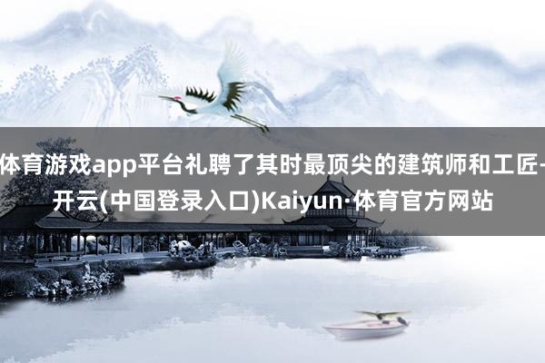 体育游戏app平台礼聘了其时最顶尖的建筑师和工匠-开云(中国登录入口)Kaiyun·体育官方网站