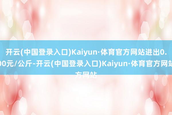 开云(中国登录入口)Kaiyun·体育官方网站进出0.00元/公斤-开云(中国登录入口)Kaiyun·体育官方网站