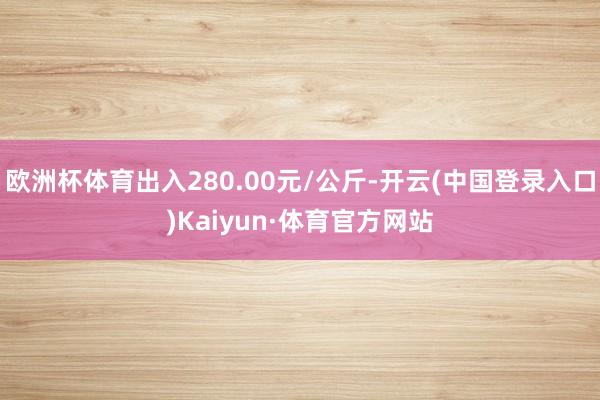 欧洲杯体育出入280.00元/公斤-开云(中国登录入口)Kaiyun·体育官方网站