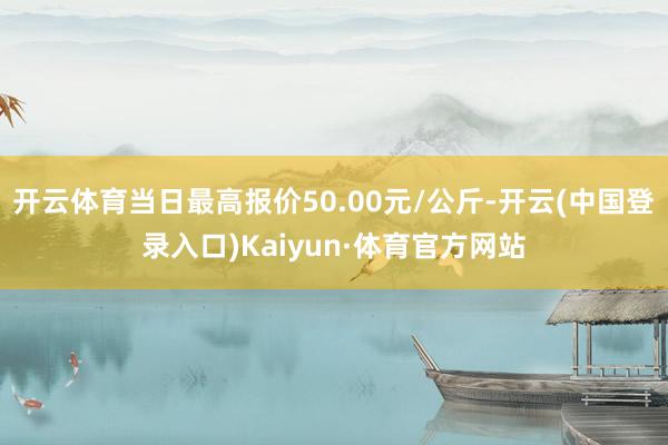 开云体育当日最高报价50.00元/公斤-开云(中国登录入口)Kaiyun·体育官方网站