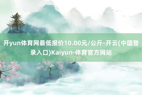 开yun体育网最低报价10.00元/公斤-开云(中国登录入口)Kaiyun·体育官方网站