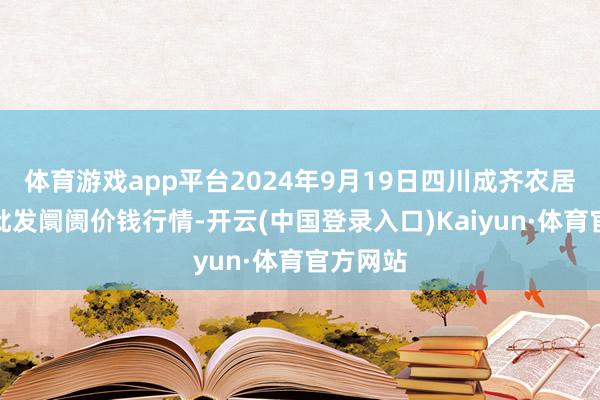 体育游戏app平台2024年9月19日四川成齐农居品中心批发阛阓价钱行情-开云(中国登录入口)Kaiyun·体育官方网站