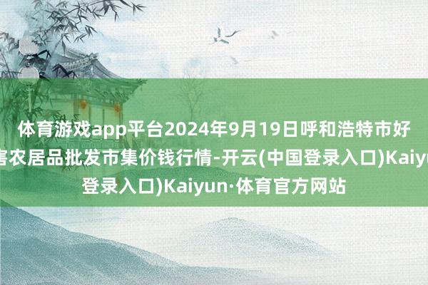 体育游戏app平台2024年9月19日呼和浩特市好意思通首府无公害农居品批发市集价钱行情-开云(中国登录入口)Kaiyun·体育官方网站