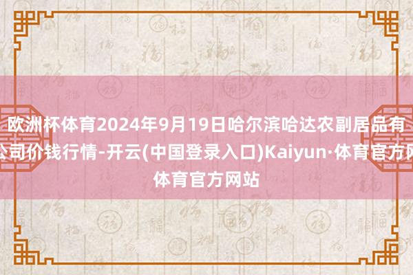 欧洲杯体育2024年9月19日哈尔滨哈达农副居品有限公司价钱行情-开云(中国登录入口)Kaiyun·体育官方网站