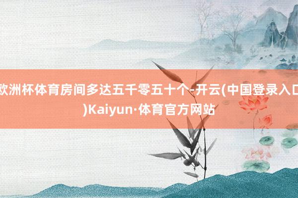 欧洲杯体育房间多达五千零五十个-开云(中国登录入口)Kaiyun·体育官方网站