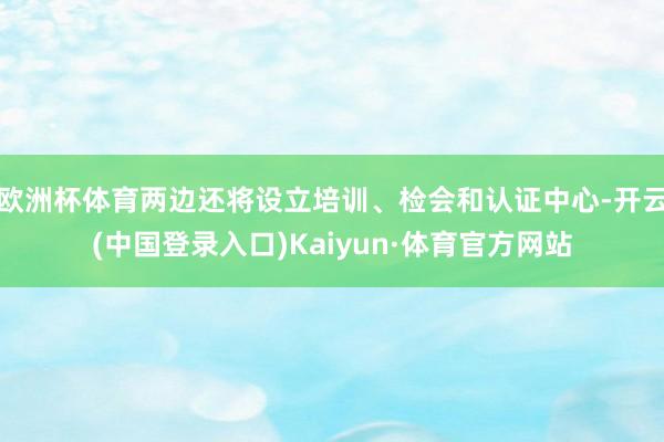 欧洲杯体育两边还将设立培训、检会和认证中心-开云(中国登录入口)Kaiyun·体育官方网站