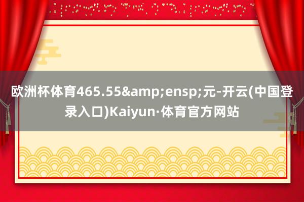 欧洲杯体育465.55&ensp;元-开云(中国登录入口)Kaiyun·体育官方网站