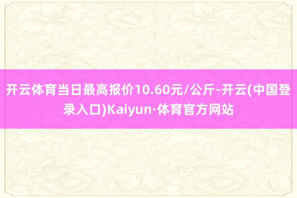 开云体育当日最高报价10.60元/公斤-开云(中国登录入口)Kaiyun·体育官方网站