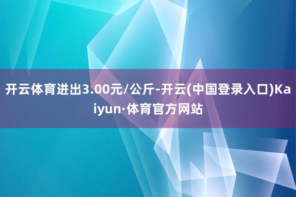 开云体育进出3.00元/公斤-开云(中国登录入口)Kaiyun·体育官方网站