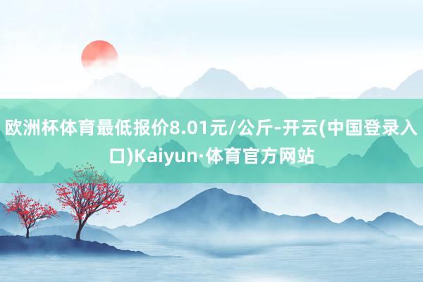 欧洲杯体育最低报价8.01元/公斤-开云(中国登录入口)Kaiyun·体育官方网站