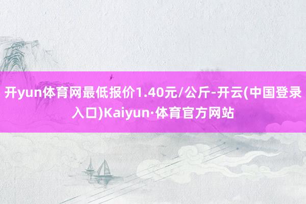 开yun体育网最低报价1.40元/公斤-开云(中国登录入口)Kaiyun·体育官方网站