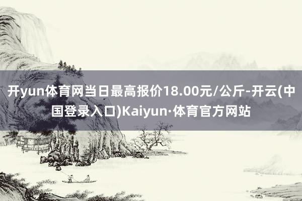 开yun体育网当日最高报价18.00元/公斤-开云(中国登录入口)Kaiyun·体育官方网站