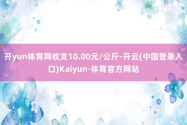 开yun体育网收支10.00元/公斤-开云(中国登录入口)Kaiyun·体育官方网站