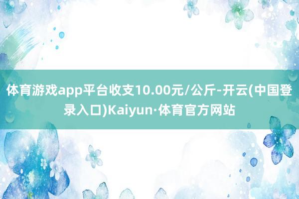 体育游戏app平台收支10.00元/公斤-开云(中国登录入口)Kaiyun·体育官方网站