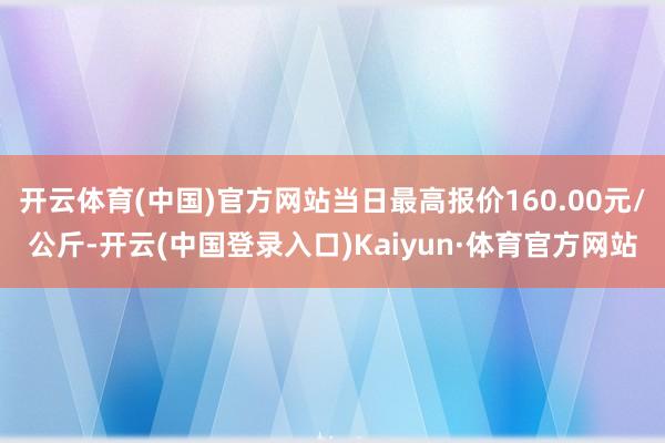 开云体育(中国)官方网站当日最高报价160.00元/公斤-开云(中国登录入口)Kaiyun·体育官方网站