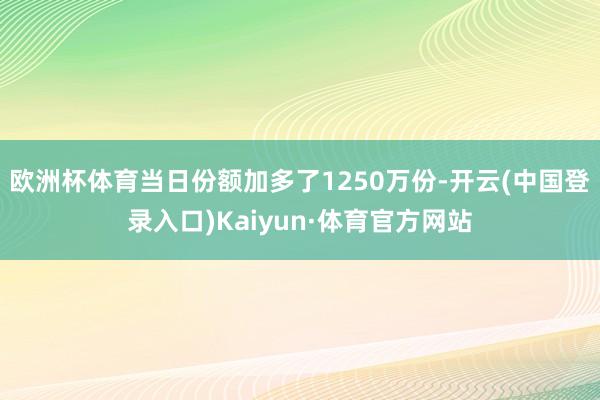 欧洲杯体育当日份额加多了1250万份-开云(中国登录入口)Kaiyun·体育官方网站