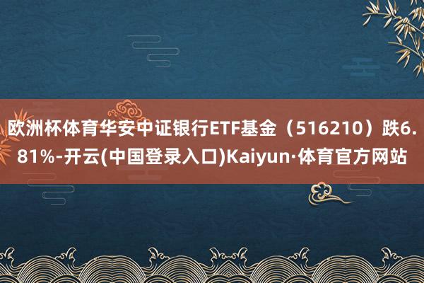 欧洲杯体育华安中证银行ETF基金（516210）跌6.81%-开云(中国登录入口)Kaiyun·体育官方网站