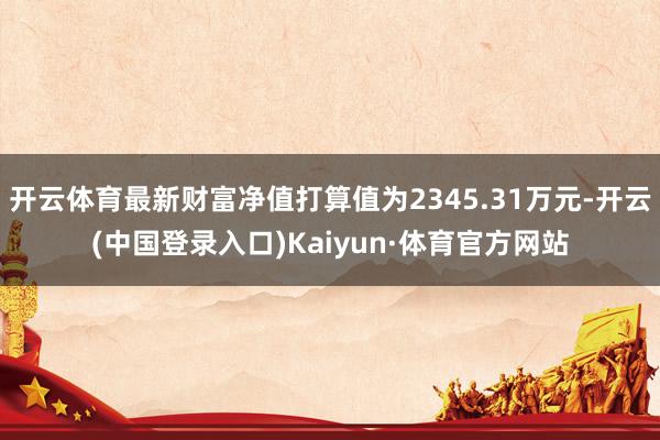 开云体育最新财富净值打算值为2345.31万元-开云(中国登录入口)Kaiyun·体育官方网站