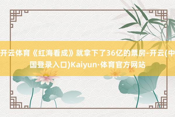 开云体育《红海看成》就拿下了36亿的票房-开云(中国登录入口)Kaiyun·体育官方网站