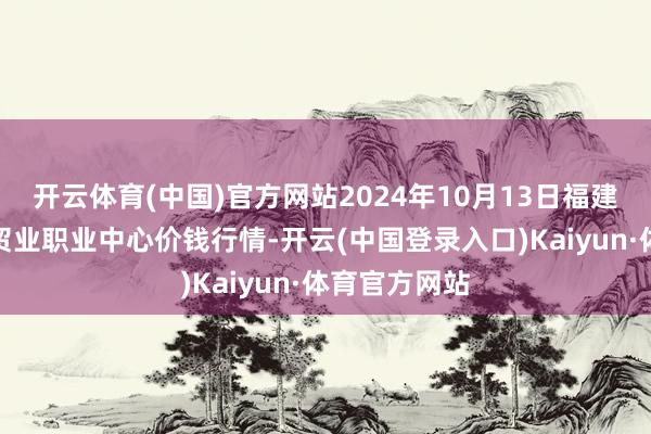 开云体育(中国)官方网站2024年10月13日福建省福鼎市商贸业职业中心价钱行情-开云(中国登录入口)Kaiyun·体育官方网站