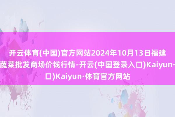 开云体育(中国)官方网站2024年10月13日福建省福州市海峡蔬菜批发商场价钱行情-开云(中国登录入口)Kaiyun·体育官方网站