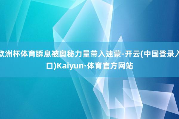 欧洲杯体育瞬息被奥秘力量带入迷蒙-开云(中国登录入口)Kaiyun·体育官方网站