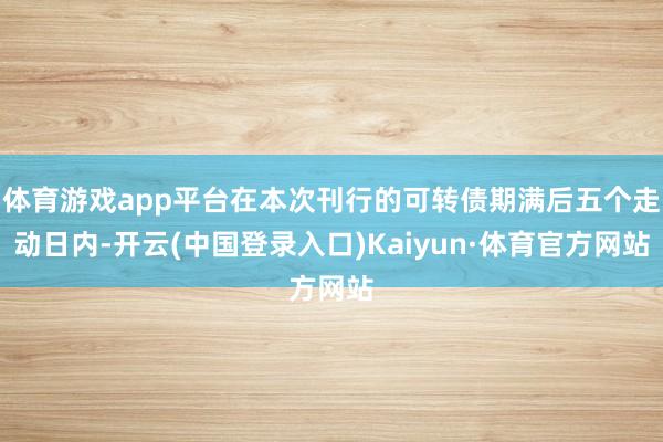 体育游戏app平台在本次刊行的可转债期满后五个走动日内-开云(中国登录入口)Kaiyun·体育官方网站