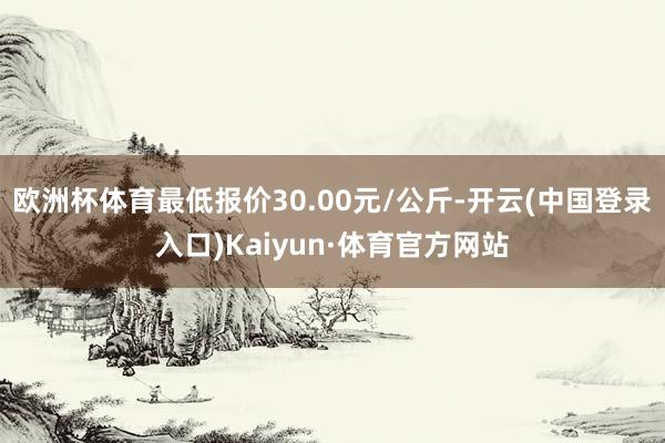 欧洲杯体育最低报价30.00元/公斤-开云(中国登录入口)Kaiyun·体育官方网站