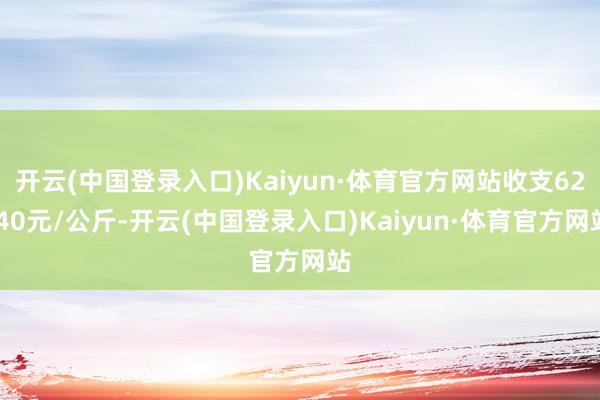 开云(中国登录入口)Kaiyun·体育官方网站收支62.40元/公斤-开云(中国登录入口)Kaiyun·体育官方网站