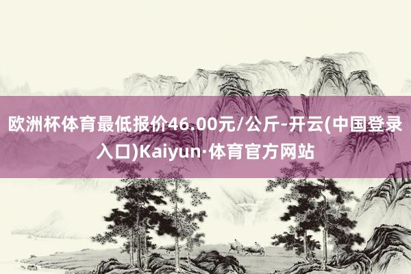 欧洲杯体育最低报价46.00元/公斤-开云(中国登录入口)Kaiyun·体育官方网站