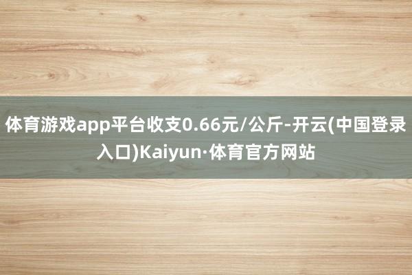 体育游戏app平台收支0.66元/公斤-开云(中国登录入口)Kaiyun·体育官方网站