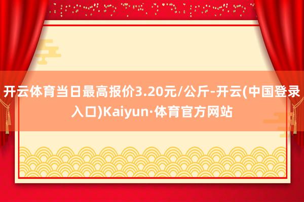 开云体育当日最高报价3.20元/公斤-开云(中国登录入口)Kaiyun·体育官方网站