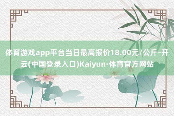 体育游戏app平台当日最高报价18.00元/公斤-开云(中国登录入口)Kaiyun·体育官方网站