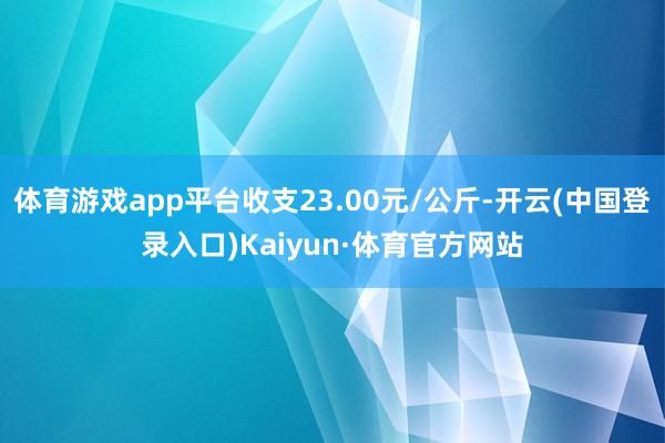 体育游戏app平台收支23.00元/公斤-开云(中国登录入口)Kaiyun·体育官方网站